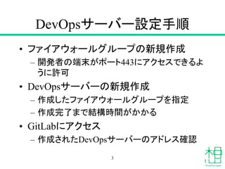 DevOpsサーバー設定手順
• ファイアウォールグループの新規作成
– 開発者の端末がポート443にアクセスできるよ
うに許可
• DevOpsサーバーの新規作成
– 作成したファイアウォールグループを指定
– 作成完了まで結構時間がかかる
...