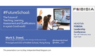 @IndependentHead
@Kellett__CEO
#FutureSchool:
TheFutureof
Teaching,Learning,
AssessmentandQualifications
inapost-Covidworld
Mark S. Steed,
MA (Cambridge), MA (Nottingham), MSc (Ashridge-Hult Business School)
Principal and CEO of Kellett School, Hong Kong
HEADTalk
FOBISIA
Leadership
Conference
Sat. 26th February 2022
1430-1530
This presentation is on my blog: IndependentHead.blogspot.com
 