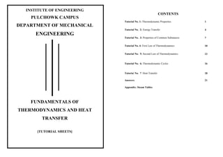 INSTITUTE OF ENGINEERING
PULCHOWK CAMPUS
DEPARTMENT OF MECHANICAL
ENGINEERING
FUNDAMENTALS OF
THERMODYNAMICS AND HEAT
TRANSFER
CONTENTS
Tutorial No. 1: Thermodynamic Properties 1
Tutorial No. 2: Energy Transfer 4
Tutorial No. 3: Properties of Common Substances 7
Tutorial No. 4: First Law of Thermodynamics 10
Tutorial No. 5: Second Law of Thermodynamics 13
Tutorial No. 6: Thermodynamic Cycles 16
Tutorial No. 7: Heat Transfer 18
Answers 21
Appendix: Steam Tables
[TUTORIAL SHEETS]
 