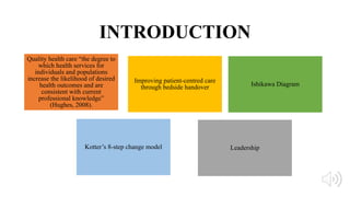 INTRODUCTION
Quality health care “the degree to
which health services for
individuals and populations
increase the likelihood of desired
health outcomes and are
consistent with current
professional knowledge”
(Hughes, 2008).
Leadership
Improving patient-centred care
through bedside handover
Kotter’s 8-step change model
Ishikawa Diagram
 