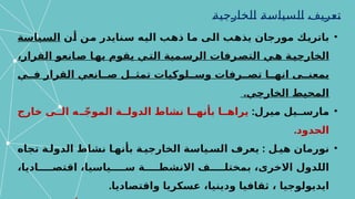 ‫تعريف‬
‫الخارجية‬ ‫السياسة‬
•
‫أن‬ ‫من‬ ‫سنايدر‬ ‫اليه‬ ‫ذهب‬ ‫ما‬ ‫الى‬ ‫يذهب‬ ‫مورجان‬ ‫باتريك‬
‫السياسة‬
‫القر‬ ‫انعو‬‫ص‬ ‫ا‬‫به‬ ‫يقوم‬ ‫ي‬‫الت‬ ‫مية‬‫الرس‬ ‫رفات‬‫التص‬ ‫ي‬‫ه‬ ‫ة‬‫الخارجي‬
‫ا‬
،‫ر‬
‫القر‬ ‫انعي‬ ‫ص‬ ‫ل‬ ‫تمث‬ ‫لوكيات‬ ‫وس‬ ‫رفات‬ ‫تص‬ ‫ا‬ ‫انه‬ ‫ى‬ ‫بمعن‬
‫ا‬
‫ي‬ ‫ف‬ ‫ر‬
.‫الخارجي‬ ‫المحيط‬
•
:‫ميرل‬ ‫يل‬ ‫مارس‬
‫ير‬
‫ا‬
‫خارج‬ ‫ى‬ ‫ال‬ ‫ه‬ ّ‫ج‬‫المو‬ ‫ة‬ ‫الدول‬ ‫نشاط‬ ‫ا‬ ‫بأنه‬ ‫ا‬ ‫ه‬
.‫الحدود‬
•
:
‫تجاه‬ ‫ة‬ ‫الدول‬ ‫نشاط‬ ‫ا‬ ‫بأنه‬ ‫ة‬ ‫الخارجي‬ ‫ياسة‬ ‫الس‬ ‫يعرف‬ ‫ل‬ ‫هي‬ ‫نورمان‬
،‫اديا‬ ‫اقتص‬ ،‫ياسيا‬ ‫س‬ ‫ة‬ ‫االنشط‬ ‫ف‬ ‫بمختل‬ ،‫االخرى‬ ‫اللدول‬
.‫واقتصاديا‬ ‫عسكريا‬ ،‫ودينيا‬ ‫ثقافيا‬ ، ‫ايديولوجيا‬
 