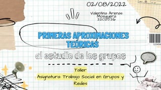 PRIMERAS APROXIMACIONES
PRIMERAS APROXIMACIONES
TEÓRICAS
TEÓRICAS
al estudio de los grupos
Taller
Asignatura: Trabajo Social en Grupos y
Redes
02/08/2022


Valentina Arenas
Mosquera
2202526
 