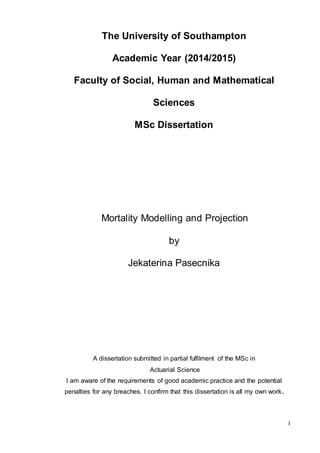 i
The University of Southampton
Academic Year (2014/2015)
Faculty of Social, Human and Mathematical
Sciences
MSc Dissertation
Mortality Modelling and Projection
by
Jekaterina Pasecnika
A dissertation submitted in partial fulfilment of the MSc in
Actuarial Science
I am aware of the requirements of good academic practice and the potential
penalties for any breaches. I confirm that this dissertation is all my own work.
 
