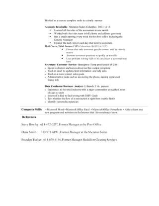 Worked as a team to complete tasks in a timely manner
Accounts Receivable- Sheraton Suites Columbus 10/13-12/13
 Learned all the roles of the accountant in one month
 Worked with the sales team to bill clients and address questions
 Ran a credit meeting every week for the front office including the
General Manager
 Created the daily report each day that went to corporate.
Mail Carrie/ Mail Sorter- USPS Columbus Oh 05/14-11/15
 Ensure that each customer gets the correct mail in a timely
manor
 Answers customer questions as quickly as possible
 Uses problem solving skills to fix any issues a customer may
have
Secretary/ Customer Service- Brandprex (Temp position)11/15-2/16
 Speak to doctors and nurses about ourfree sample programs
 Work in excel to update client information and tally data
 Work as a team to meet sales goals
 Administrative tasks such as answering the phone, making copies and
faxing info
Data Cordinator/Business Analyst- L Brands 2/16- present
 Experience in the retail industry with a major corporation using their point
of sales system
 Involved in End to End testing with EMV Cards
 Test whether the flow of a transaction is right from start to finish
 Identify systemdiscrepancies
Computer Skills • Microsoft Word • Microsoft Office Excel • Microsoft Office PowerPoint • Able to learn any
new programs and websites on the Internet that I do not already know.
References
Steve Howley 614-472-0237, Former Manager at the Post Office
Desie Smith 313-971-6490 , Former Manager at the Sheraton Suites
Branden Tucker 614-678-4194, Former Manager Medallion Cleaning Services
 