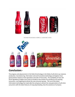 Conclusion:-
The progress and advancement in the field of technology in the fields of soft drink raw material,
production, manufacturing, information and communication technology and logistics have
great positive impacts on the operations and sales of Coca-Cola. The availability of new soft
drink ingredients enables Coca-Cola to introduce new variety of its products to its existing
consumers, not forgetting to attract the new consumer groups. The use of the latest
information technology has made able the company to attract the new generation of soft drink
consumers with the latest features of song downloading. Also the existence of company
 