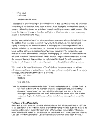 • Price value
• Preference
• "Pervasive penetration".
The essence of brand building of the company lies in the fact that it wants its consumers
accessibility to be "within an arm's reach of desire". In an attempt to build its brand identity, as
many as 20 brand attributes are tested every month involving as many as 4000 customers. The
brand development strategy of Coca Cola is effective as it has been able to construct, manage
As well as maintain its brand image.
Another reason why this brand has gained unanimous acceptance all around the globe is due to
the fact that it has been able to connect very well with its consumers. This implies brand
loyalty. Brand loyalty has been instrumental in keeping up the brand image of Coca Cola. It
believes in shelling out the best so that the consumers are retained by default. A part of the
brand building technique is also to enhance "purchase frequency". The company has also
invested in various advertisement campaigns often engaging the services of celebrities around
the globe. In addition to the consumers, there is another category of consumers, who increase
the consumer base and they constitute the collectors of the brand. The collectors usually
indulge in collecting old as well as upcoming logos of Coca Cola, bottles and literary matter.
With regard to the brand development of Coca Cola Zero, the company came out with an
advertisement, which was quite different from the conventional ones. In this regard, (no calorie
beverage), it has shelled out three types of products.
• Coca Cola Classic
• Diet Coke
• Coca Cola Zero.
There are few experts who believe that when Coca Cola had the tag line of "The Real Thing", it
was really that but with the invention of various categories of coke, the "real thing"
changes to "many things", and the original flavor is usually lost. Hence, the brand
building strategies should be such that it does not confuse people and is able to retain
consumers despite the fact that several new non alcoholic beverage firms are on the
anvil.
The Power of Brand Accessibility
If you were another soft drink company, you might define your competitive frame of reference
as the cola market or the soft drink market or even the beverage market. But Coke thinks of its
business and its market share in terms of “share of human liquid consumption.” This makes
water a competitor. In fact, a Coke executive has said that he won’t be satisfied until “there is a
Coca-Cola faucet in every home.” Coca-Cola’s mantra is “within an arm’s reach of desire.”
 