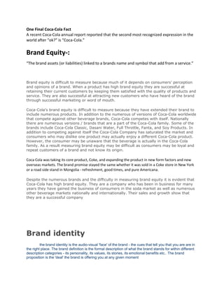 One Final Coca-Cola Fact
A recent Coca-Cola annual report reported that the second most recognized expression in the
world after “ok?” is “Coca-Cola.”
Brand Equity-:
“The brand assets (or liabilities) linked to a brands name and symbol that add from a service.”
Brand equity is difficult to measure because much of it depends on consumers' perception
and opinions of a brand. When a product has high brand equity they are successful at
retaining their current customers by keeping them satisfied with the quality of products and
service. They are also successful at attracting new customers who have heard of the brand
through successful marketing or word of mouth.
Coca-Cola's brand equity is difficult to measure because they have extended their brand to
include numerous products. In addition to the numerous of versions of Coca-Cola worldwide
that compete against other beverage brands, Coca-Cola competes with itself. Nationally
there are numerous versions / brands that are a part of the Coca-Cola family. Some of the
brands include Coca-Cola Classic, Dasani Water, Full Throttle, Fanta, and Soy Products. In
addition to competing against itself the Coca-Cola Company has saturated the market and
consumers who may dislike one product may actually enjoy a different Coca-Cola product.
However, the consumer may be unaware that the beverage is actually in the Coca-Cola
family. As a result measuring brand equity may be difficult as consumers may be loyal and
repeat customers of a brand and not know its origin.
Coca Cola was taking its core product, Coke, and expanding the product in new form factors and new
overseas markets. The brand promise stayed the same whether it was sold in a Coke store in New York
or a road side stand in Mongolia - refreshment, good times, and pure Americana.
Despite the numerous brands and the difficulty in measuring brand equity it is evident that
Coca-Cola has high brand equity. They are a company who has been in business for many
years they have gained the business of consumers in the soda market as well as numerous
other beverage markets nationally and internationally. Their sales and growth show that
they are a successful company
Brand identity
the brand identity is the audio-visual 'face' of the brand - the cues that tell you that you are are in
the right place. The brand definition is the formal description of what the brand stands for within different
description categories - its personality, its values, its stories, its emotional benefits etc.. The brand
proposition is the 'deal' the brand is offering you at any given moment
 
