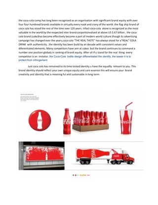 the coca-cola comp.has long been recognised as an organisation with significant brand equity with over
four four hundread brands available in virtually every nook and crany of the world .the flag ship brand of
coca cola has stood the rest of the time over 120 years. Infact coca-cola alone is recognized as the most
valuable in the world by the respected inter brand corportionvalued at above US $ 67 billion , the coca-
cola brand (coke)has become effectively become a part of modern world culture.though its advertising
campaign has changed over the years,coca-cola “THE REAL TASTE” has always stood for a”REAL” COLA
DRINK with authenticity . the identity has been build by an decade with consistent values and
diferentiated elements. Many competitors have aim at cokes but the brand continues to command a
number one position globaly in ranking of brand equity. After all If u stand for the real thing every
competitor is an imitator. the Coca-Cola bottle design differentiated the identity, the easier it is to
protect from infringement.
Just coca cols has remained to its time tested identity u have the equallly relivant to you. This
brand identity should reflect your own unique equity and care essence this will ensure your brand
creativity and identity that is meaning ful and sustainable in long term.
 