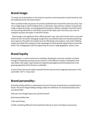 Brand image-
“A unique set of associations in the mind of customers concerning what a brand stands for and
the implied promises the brand makes.”
There could be hardly any person around the world that hasn't heard the name Coca Cola. Ever
since it beginning as world's leading name in cold drinks, Coca Cola has created a strong brand
image irrespective of age, sex and geographical locations. Millions of people around the world
are consuming cold drinks or soft drinks as part of their daily meal. Coca Cola, ever since its
inception has been the leader in soft drink market.
Brand image is the significant factor affecting Coke’s sale. Coca-Cola’s brand name is very well
known all over the world. Packaging changes have also affected sales and industry positioning,
but in general, the public has tended not to be affected by new products. Coca-Cola’s bottling
system also allows the company to take advantage of infinite growth opportunities around the
world. This strategy gives Coke the opportunity to service a large geographic, diverse, area.
Brand loyalty
Brand loyalty is a central construct to marketing. Keeping the consumer satisfied, and loyal
enough to frequently purchase just one brand, is more difficult in today’s marketplace than
ever before. But today, major brands are experiencing heightened brand loyalty due to the
growing popularity of the brand as a collectible.
A recent Coca-Cola annual report reported that the second most recognized expression in the
world after “ok?” is “Coca-Cola.”
Brand personality:-
Brand Personality identity is understood as the set of human characteristics associated with a
brand. The brand image building strategy implies the definition of a brand personality and a
user personality.
Have you ever thought about your personal brand?
Brand personalities that
1) Are well-known,
2) offer something different to the world than they do in terms of products and services
 
