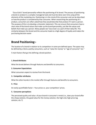 ‘Coca-Cola’s’ brand personality reflects the positioning of its brand. The process of positioning
a brand or product is a complex managerial task and must be done over time using all the
elements of the marketing mix. Positioning is in the mind of the consumer and can be described
as how the product is considered by that consumer. When researching the positioning of a
product, consumers are often asked how they would describe that product if it were a person.
The purpose of this is to develop a character statement. This can ensure that consumers have a
clear view of the brand values that make up the brand personality, just like the values and
beliefs that make up a person. Many people see ‘Coca-Cola’ as a part of their daily life. This
similarity between the brand and the consumer leads to a high degree of loyalty and makes the
purchasing decision easier
Brand Positioning:-
The location of a brand in relation to its competitors in some pre-defined space. The space may
be defined by criteria used by consumers, such as "value for money" or "age of consumer" etc.”
5 main factors that go into defining a brand position.
1. Brand Attributes
What the brand delivers through features and benefits to consumers.
2. Consumer Expectations
What consumers expect to receive from the brand.
3. Competitor attributes
What the other brands in the market offer through features and benefits to consumers.
4. Price
An easily quantifiable factor – Your prices vs. your competitors’ prices.
5. Consumer perceptions
The perceived quality and value of your brand in consumer’s minds (i.e., does your brand offer
the cheap solution, the good value for the money solution, the high-end, high-price tag
solution, etc.?)
 
