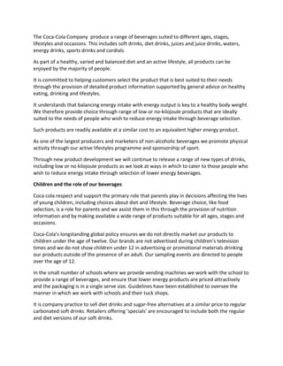 The Coca-Cola Company produce a range of beverages suited to different ages, stages,
lifestyles and occasions. This includes soft drinks, diet drinks, juices and juice drinks, waters,
energy drinks, sports drinks and cordials.
As part of a healthy, varied and balanced diet and an active lifestyle, all products can be
enjoyed by the majority of people.
It is committed to helping customers select the product that is best suited to their needs
through the provision of detailed product information supported by general advice on healthy
eating, drinking and lifestyles.
It understands that balancing energy intake with energy output is key to a healthy body weight.
We therefore provide choice through range of low or no-kilojoule products that are ideally
suited to the needs of people who wish to reduce energy intake through beverage selection.
Such products are readily available at a similar cost to an equivalent higher energy product.
As one of the largest producers and marketers of non-alcoholic beverages we promote physical
activity through our active lifestyles programme and sponsorship of sport.
Through new product development we will continue to release a range of new types of drinks,
including low or no kilojoule products as we look at ways in which to cater to those people who
wish to reduce energy intake through selection of lower energy beverages.
Children and the role of our beverages
Coca cola respect and support the primary role that parents play in decisions affecting the lives
of young children, including choices about diet and lifestyle. Beverage choice, like food
selection, is a role for parents and we assist them in this through the provision of nutrition
information and by making available a wide range of products suitable for all ages, stages and
occasions.
Coca-Cola's longstanding global policy ensures we do not directly market our products to
children under the age of twelve. Our brands are not advertised during children's television
times and we do not show children under 12 in advertising or promotional materials drinking
our products outside of the presence of an adult. Our sampling events are directed to people
over the age of 12.
In the small number of schools where we provide vending machines we work with the school to
provide a range of beverages, and ensure that lower energy products are priced attractively
and the packaging is in a single serve size. Guidelines have been established to oversee the
manner in which we work with schools and their tuck shops.
It is company practice to sell diet drinks and sugar-free alternatives at a similar price to regular
carbonated soft drinks. Retailers offering 'specials' are encouraged to include both the regular
and diet versions of our soft drinks.
 