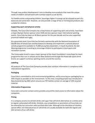 Through new product development it aim to develop more products that meet the unique
needs of children and will work with nutrition experts as we do this.
For healthy active and growing children, beverages higher in energy can be enjoyed as part of a
balanced and varied diet. However, we also provide a range of low or no-kilojoule products also
suitable for children.
Supporting sport and physical activity
Globally, The Coca-Cola Company has a long history of supporting sport and activity. have been
a major Olympic Games sponsor since 1928 and also sponsor major international sporting
events. Coca-Cola has been an All Black sponsor for the past decade and has also supported
provincial netball and rugby.
At a grassroots level, Coca-Cola has formed a partnership with the National Association of
OSCAR (Out of School Care and Recreation) to develop and implement a national physical
activity programme available to 75,000 young New Zealanders. In South Auckland, the Get
Moving programme is working to encourage children to participate in local sports and
recreation courses.
The Pump water brand is now a major sponsor of the Heart Foundation's Jump Rope for Heart
programme that runs in schools across New Zealand and through the Powerade sports drink
brand, we support numerous sporting events around the country.
Labelling
All products of The Coca-Cola Company provide clear nutrition information in compliance with
international regulations.
Packaging
Coca-Cola is committed to strict environmental guidelines, and to ensuring our packaging has as
little impact as possible on the environment. To this end, a recycling project was introduced in
New Zealand during 2001 which ensures our PET bottles contain an average of 10% recycled
material.
Information Programmes
Coca cola’s consumer contact centre provides around the clock access to information about the
companies.
Pricing
It is company practice to sell diet drinks and sugar-free soft drink alternatives at a similar price
to regular carbonated soft drinks. Similarly, any competitions or promotions of Coca-Cola can
be entered by our consumers who purchase diet Coke. Although at the discretion of retailers,
special offers and reduced prices on soft drinks are usually available for both the regular and
diet versions of our soft drinks
 
