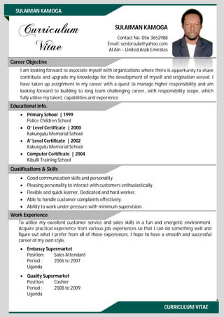 CURRICULUM VITAE
SULAIMAN KAMOGA
SULAIMAN KAMOGA
Contact No. 056 3652988
Email: seniorsula@yahoo.com
Al Ain – United Arab Emirates
I am looking forward to associate myself with organizations where there is opportunity to share
contribute and upgrade my knowledge for the development of myself and origination served. I
have taken up assignment in my career with a quest to manage higher responsibility and am
looking forward to building to long team challenging career, with responsibility scope, which
fully utilize my talent, capabilities and experience.
 Primary School | 1999
Police Children School
 O’ Level Certificate | 2000
Kakungulu Memorial School
 A’ Level Certificate | 2002
Kakungulu Memorial School
 Computer Certificate | 2004
Kibulli Training School
 Good communication skills and personality.
 Pleasing personality to interact with customers enthusiastically.
 Flexible and quick learner, Dedicated and hard worker.
 Able to handle customer complaints effectively.
 Ability to work under pressure with minimum supervision.
To utilize my excellent customer service and sales skills in a fun and energetic environment.
Acquire practical experience from various job experiences so that I can do something well and
figure out what I prefer from all of those experiences. I hope to have a smooth and successful
career of my own style.
 Embassy Supermarket
Position: Sales Attendant
Period : 2006 to 2007
Uganda
 Quality Supermarket
Position: Cashier
Period : 2008 to 2009
Uganda
Career Objective
Educational info.
Qualifications & Skills
Work Experience
 