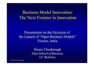 Business Model Innovation:
              The Next Frontier in Innovation


                  Presentation on the Occasion of
              the Launch of “Open Business Models”
                           Firenze, Italia

                           Henry Chesbrough
                          Haas School of Business
                               UC Berkeley
© 2008 Henry Chesbrough                              1