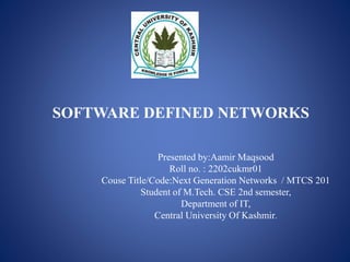 SOFTWARE DEFINED NETWORKS
Presented by:Aamir Maqsood
Roll no. : 2202cukmr01
Couse Title/Code:Next Generation Networks / MTCS 201
Student of M.Tech. CSE 2nd semester,
Department of IT,
Central University Of Kashmir.
 