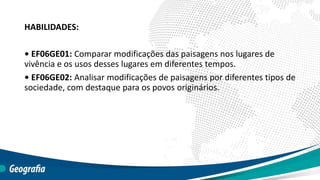 HABILIDADES:
• EF06GE01: Comparar modificações das paisagens nos lugares de
vivência e os usos desses lugares em diferentes tempos.
• EF06GE02: Analisar modificações de paisagens por diferentes tipos de
sociedade, com destaque para os povos originários.
 