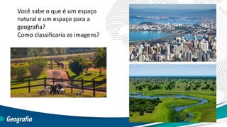 Você sabe o que é um espaço
natural e um espaço para a
geografia?
Como classificaria as imagens?
 