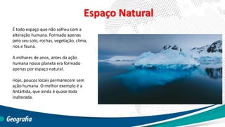 Espaço Natural
É todo espaço que não sofreu com a
alteração humana. Formado apenas
pelo seu solo, rochas, vegetação, clima,
rios e fauna.
A milhares de anos, antes da ação
humana nosso planeta era formado
apenas por espaço natural.
Hoje, poucos locais permanecem sem
ação humana. O melhor exemplo é a
Antártida, que ainda é quase toda
inalterada.
 