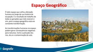 Espaço Geográfico
É todo espaço que sofreu alteração
humana ao longo de sua história de
ocupação. É o resultado do trabalho de
todas as gerações que nele viveram e
vim, pois o espaço geográfico está em
constante transformação.
As transformações humanas no espaço
podem gerar consequências negativas
para natureza. Como a poluição dos
rios, do ar e contaminação do solo.
 