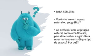 • PARA REFLETIR:
• Você vive em um espaço
natural ou geográfico?
• Ao derrubar uma vegetação
natural, como uma floresta,
para desenvolver a agricultura,
o ser humano constrói que tipo
de espaço? Por quê?
 