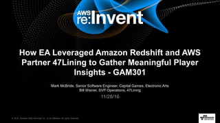 © 2016, Amazon Web Services, Inc. or its Affiliates. All rights reserved.
Mark McBride, Senior Software Engineer, Capital Games, Electronic Arts
Bill Weiner, SVP Operations, 47Lining
11/28/16
How EA Leveraged Amazon Redshift and AWS
Partner 47Lining to Gather Meaningful Player
Insights - GAM301
 