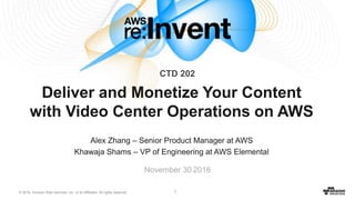 © 2016, Amazon Web Services, Inc. or its Affiliates. All rights reserved. 1
Alex Zhang – Senior Product Manager at AWS
Khawaja Shams – VP of Engineering at AWS Elemental
November 30 2016
Deliver and Monetize Your Content
with Video Center Operations on AWS
CTD 202
 