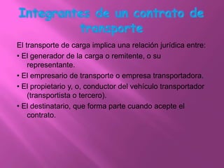 El transporte de carga implica una relación jurídica entre:
• El generador de la carga o remitente, o su
    representante.
• El empresario de transporte o empresa transportadora.
• El propietario y, o, conductor del vehículo transportador
    (transportista o tercero).
• El destinatario, que forma parte cuando acepte el
    contrato.
 