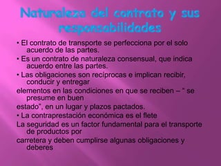 • El contrato de transporte se perfecciona por el solo
   acuerdo de las partes.
• Es un contrato de naturaleza consensual, que indica
   acuerdo entre las partes.
• Las obligaciones son recíprocas e implican recibir,
   conducir y entregar
elementos en las condiciones en que se reciben – “ se
   presume en buen
estado”, en un lugar y plazos pactados.
• La contraprestación económica es el flete
La seguridad es un factor fundamental para el transporte
   de productos por
carretera y deben cumplirse algunas obligaciones y
   deberes
 