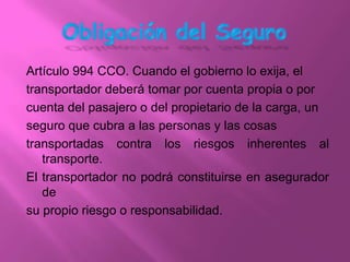 Artículo 994 CCO. Cuando el gobierno lo exija, el
transportador deberá tomar por cuenta propia o por
cuenta del pasajero o del propietario de la carga, un
seguro que cubra a las personas y las cosas
transportadas contra los riesgos inherentes al
   transporte.
El transportador no podrá constituirse en asegurador
   de
su propio riesgo o responsabilidad.
 