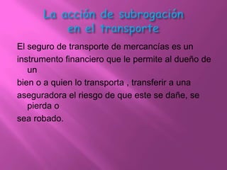 El seguro de transporte de mercancías es un
instrumento financiero que le permite al dueño de
   un
bien o a quien lo transporta , transferir a una
aseguradora el riesgo de que este se dañe, se
   pierda o
sea robado.
 