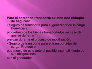 Para el sector de transporte existen dos enfoque
   de seguros:
• Seguro de transporte para el generador de la carga.
   Beneficia al
propietario de los bienes transportados en caso de
   que se dañen o
pierdan durante el proceso de movilización.
• Seguro de transporte para el transportador de
   carga. Protege el
patrimonio de este ante el posible incumplimiento de
   sus obligaciones
con el generador.
 