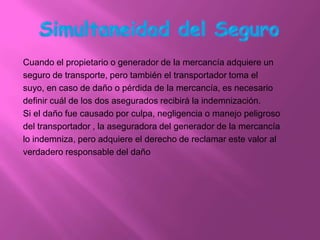 Cuando el propietario o generador de la mercancía adquiere un
seguro de transporte, pero también el transportador toma el
suyo, en caso de daño o pérdida de la mercancía, es necesario
definir cuál de los dos asegurados recibirá la indemnización.
Si el daño fue causado por culpa, negligencia o manejo peligroso
del transportador , la aseguradora del generador de la mercancía
lo indemniza, pero adquiere el derecho de reclamar este valor al
verdadero responsable del daño
 