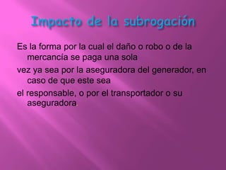 Es la forma por la cual el daño o robo o de la
   mercancía se paga una sola
vez ya sea por la aseguradora del generador, en
   caso de que este sea
el responsable, o por el transportador o su
   aseguradora.
 