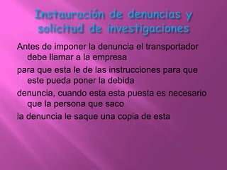 Antes de imponer la denuncia el transportador
   debe llamar a la empresa
para que esta le de las instrucciones para que
   este pueda poner la debida
denuncia, cuando esta esta puesta es necesario
   que la persona que saco
la denuncia le saque una copia de esta
 