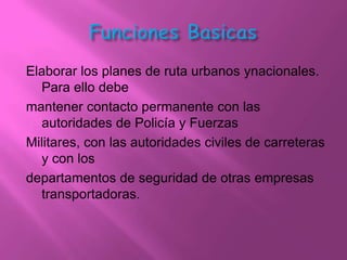 Elaborar los planes de ruta urbanos ynacionales.
  Para ello debe
mantener contacto permanente con las
  autoridades de Policía y Fuerzas
Militares, con las autoridades civiles de carreteras
  y con los
departamentos de seguridad de otras empresas
  transportadoras.
 