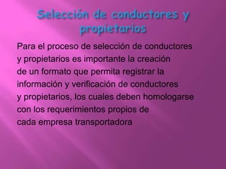Para el proceso de selección de conductores
y propietarios es importante la creación
de un formato que permita registrar la
información y verificación de conductores
y propietarios, los cuales deben homologarse
con los requerimientos propios de
cada empresa transportadora
 