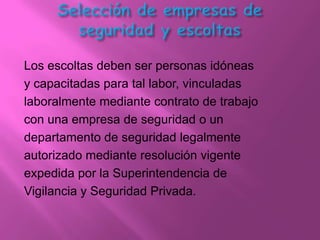 Los escoltas deben ser personas idóneas
y capacitadas para tal labor, vinculadas
laboralmente mediante contrato de trabajo
con una empresa de seguridad o un
departamento de seguridad legalmente
autorizado mediante resolución vigente
expedida por la Superintendencia de
Vigilancia y Seguridad Privada.
 