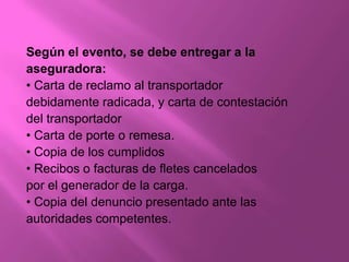 Según el evento, se debe entregar a la
aseguradora:
• Carta de reclamo al transportador
debidamente radicada, y carta de contestación
del transportador
• Carta de porte o remesa.
• Copia de los cumplidos
• Recibos o facturas de fletes cancelados
por el generador de la carga.
• Copia del denuncio presentado ante las
autoridades competentes.
 