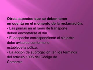 Otros aspectos que se deben tener
en cuenta en el momento de la reclamación:
• Las primas en el ramo de transporte
deben encontrarse al día.
• El despacho correspondiente al siniestro
debe avisarse conforme lo
establece la póliza.
• La acción de subrogación, en los términos
del artículo 1096 del Código de
Comercio
 