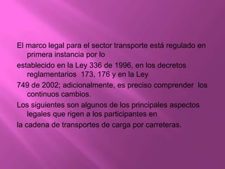 El marco legal para el sector transporte está regulado en
    primera instancia por lo
establecido en la Ley 336 de 1996, en los decretos
    reglamentarios 173, 176 y en la Ley
749 de 2002; adicionalmente, es preciso comprender los
    continuos cambios.
Los siguientes son algunos de los principales aspectos
    legales que rigen a los participantes en
la cadena de transportes de carga por carreteras.
 