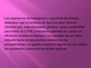 Los organismos de Inteligencia y Seguridad del Estado,
detectaron que el comercio de insumos tales como el
Cemento gris, urea amoniacal, gasolina, aceite combustible
para motor (A.C.P.M.) y kerosene (petróleo) en zonas con
influencia cocalera,amapolera o en aquellas que sin paso
obligado hacia los laboratorios clandestinos de
estupefacientes, no guarda proporción alguna con los índices
de crecimiento y desarrollo de dichas regiones
 