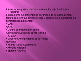 Instituciones que suministran información a la DNE sobre
    registros
debidamente fundamentados por tráfico de estupefacientes,
testaferrato,enriquecimiento ilícito y conexo, en la actualidad se
consultan los siguientes:
• DAS
•DIJIN
• Centro de Información sobre
Actividades Delictivas de las Fiscalía
– CISAD
• Dirección Antinarcóticos de la Policía
Nacional
• Fuerza Aérea Colombiana
• Armada Nacional
• Ejército Nacional
 