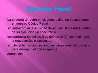 La piratería terrestre en sí, como delito, no es autónomo
   en nuestro Código Penal;
sin embargo, esta actividad delincuencial presenta dentro
   de su ejecución un concurso o
concurrencia de delitos (Ley 599 de 2000) como el hurto,
   la receptación, el secuestro
simple, el homicidio, las lesiones personales, el concierto
   para delinquir, el porte ilegal de
armas, etc.
 