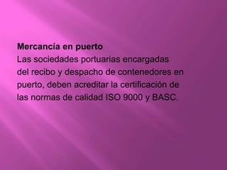 Mercancía en puerto
Las sociedades portuarias encargadas
del recibo y despacho de contenedores en
puerto, deben acreditar la certificación de
las normas de calidad ISO 9000 y BASC.
 