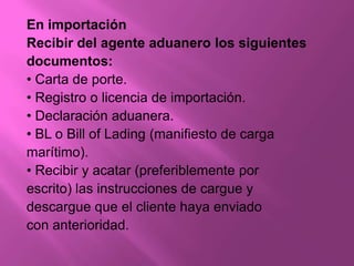 En importación
Recibir del agente aduanero los siguientes
documentos:
• Carta de porte.
• Registro o licencia de importación.
• Declaración aduanera.
• BL o Bill of Lading (manifiesto de carga
marítimo).
• Recibir y acatar (preferiblemente por
escrito) las instrucciones de cargue y
descargue que el cliente haya enviado
con anterioridad.
 