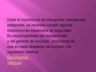 Dada la importancia de transportar mercancías
peligrosas, se necesita cumplir algunas
disposiciones especiales de seguridad.
Es responsabilidad del despachador
y del gerente de sucursal, cerciorarse de
que en cada despacho se cumplan los
siguientes criterios:
Documentos
Vehículo
 