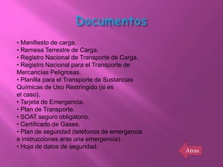• Manifiesto de carga.
• Remesa Terrestre de Carga.
• Registro Nacional de Transporte de Carga.
• Registro Nacional para el Transporte de
Mercancías Peligrosas.
• Planilla para el Transporte de Sustancias
Químicas de Uso Restringido (si es
el caso).
• Tarjeta de Emergencia.
• Plan de Transporte.
• SOAT seguro obligatorio.
• Certificado de Gases.
• Plan de seguridad (teléfonos de emergencia
e instrucciones ante una emergencia).
• Hoja de datos de seguridad.
                                               Atras
 