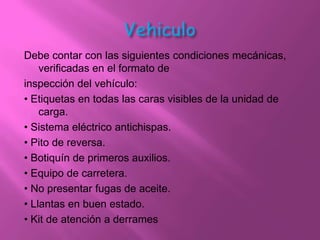 Debe contar con las siguientes condiciones mecánicas,
    verificadas en el formato de
inspección del vehículo:
• Etiquetas en todas las caras visibles de la unidad de
    carga.
• Sistema eléctrico antichispas.
• Pito de reversa.
• Botiquín de primeros auxilios.
• Equipo de carretera.
• No presentar fugas de aceite.
• Llantas en buen estado.
• Kit de atención a derrames
 