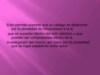 Esto permite suponer que su castigo se determine
   por la pluralidad de infracciones a la le
 que se suceden dentro del acto delictivo y que
   pueden ser comprobadas dentro de la
investigación del mismo, así como por la conexidad
   que se logre establecer entre estos.
 