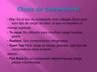 • Dry: Es el tipo de contenedor más utilizado.Sirve para
   todo tipo de carga, es decir, la que no requiere un
manejo especial.
• Ta nque :Es utilizado para movilizar carga líquidao
   gases.
• Reefers: Son contenedores refrigerados.
• Open Top Para carga de piezas grandes, este tipo de
   contenedores tiene el techo
abierto.
• Flat Rack:Es un contenedor plataforma que carga
   piezas voluminosas.
 